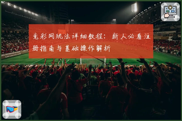 竞彩网玩法详细教程：新人必看注册指南与基础操作解析