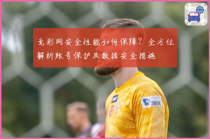 竞彩网安全性能如何保障？全方位解析账号保护及数据安全措施