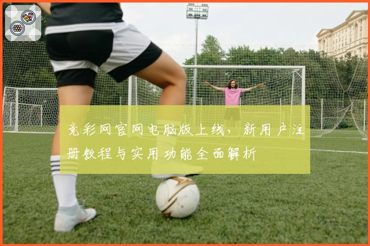 竞彩网官网电脑版上线，新用户注册教程与实用功能全面解析