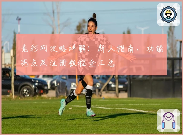 竞彩网攻略详解：新人指南、功能亮点及注册教程全汇总