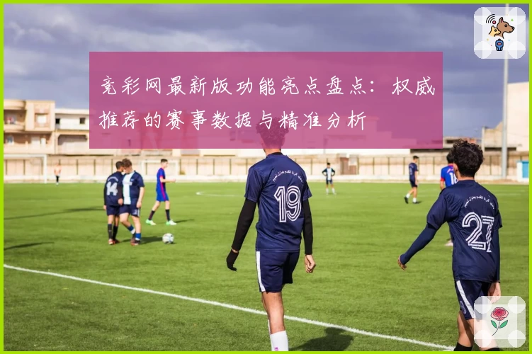 竞彩网最新版功能亮点盘点：权威推荐的赛事数据与精准分析