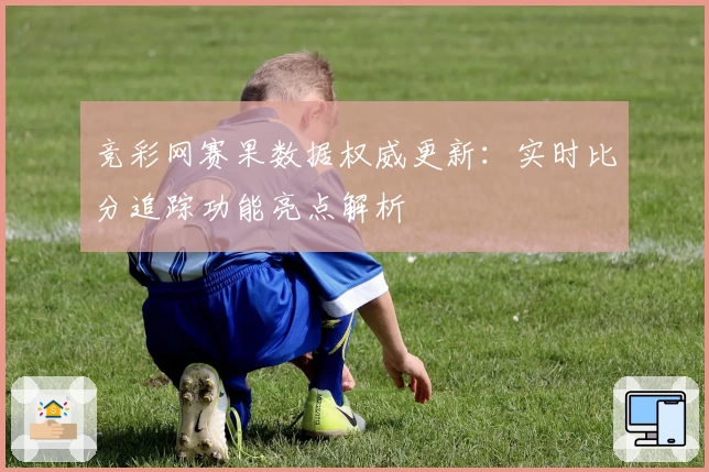 竞彩网赛果数据权威更新：实时比分追踪功能亮点解析