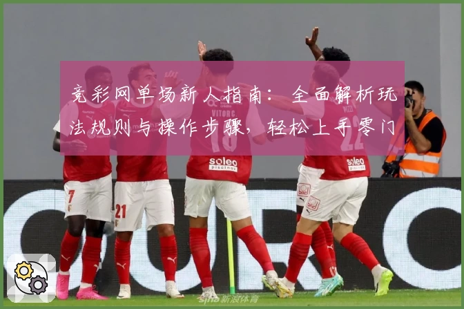 竞彩网单场新人指南：全面解析玩法规则与操作步骤，轻松上手零门槛