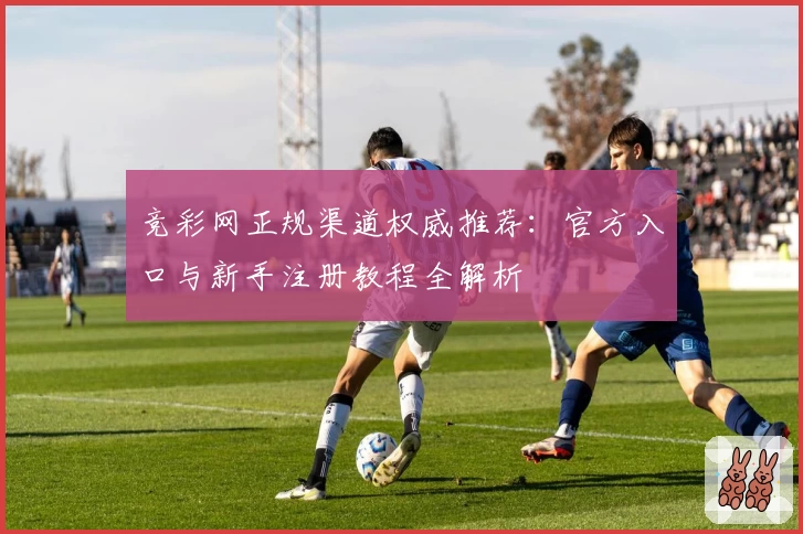 竞彩网正规渠道权威推荐：官方入口与新手注册教程全解析
