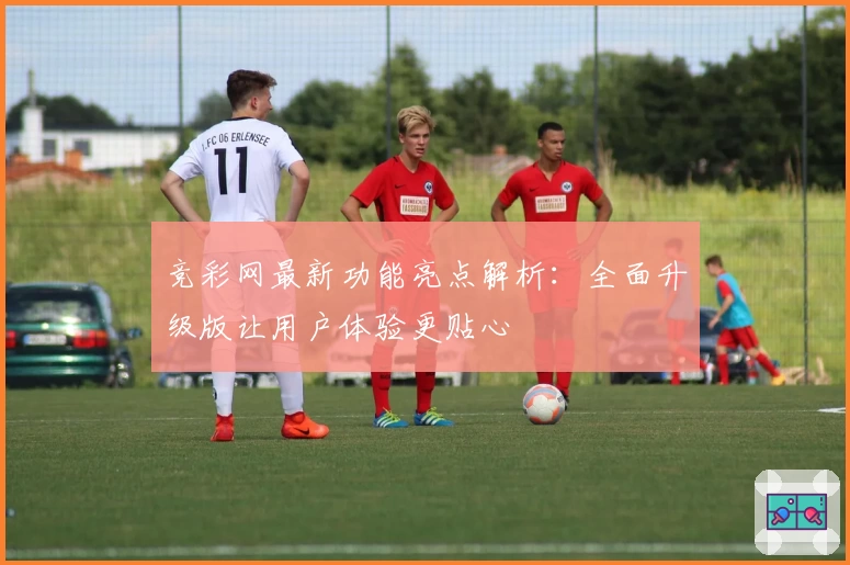 竞彩网最新功能亮点解析：全面升级版让用户体验更贴心