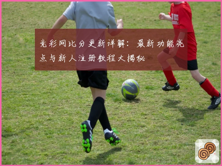 竞彩网比分更新详解：最新功能亮点与新人注册教程大揭秘