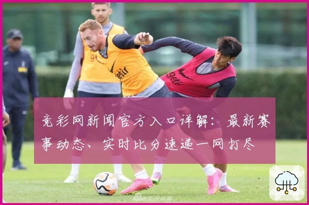 竞彩网新闻官方入口详解：最新赛事动态、实时比分速递一网打尽