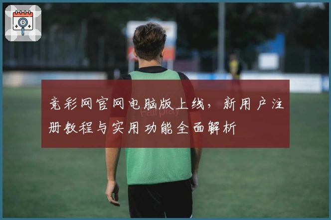 竞彩网官网电脑版上线，新用户注册教程与实用功能全面解析