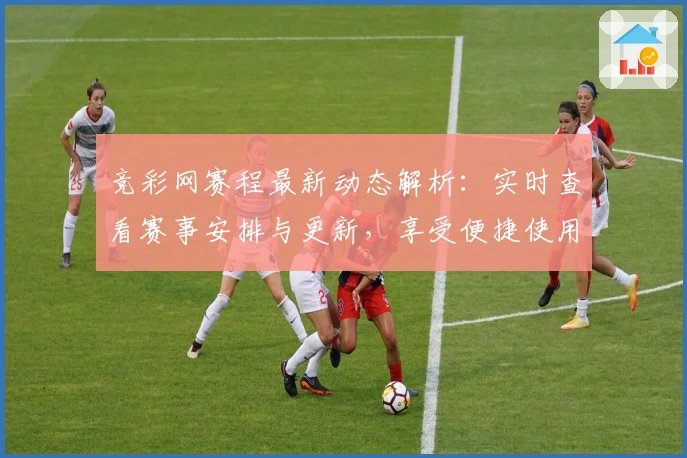 竞彩网赛程最新动态解析:实时查看赛事安排与更新,享受便捷使用体验